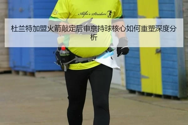 杜兰特加盟火箭敲定后申京持球核心如何重塑深度分析